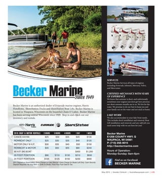 May 2015 | Greater Oshkosh | SceneNewspaper.com | L15
Becker Marine is an authorized dealer of Evinrude marine engines, Harris
FloteBotes, ShoreStation Docks and ShoreStation Boat Lifts. Becker Marine is
located in Waupaca, Wisconsin on the beautiful Chain O’ Lakes. Becker Marine
has been serving central Wisconsin since 1949. Stop in and check out our
inventory and rentals.
Becker MarineSince 1949
2015 Boat & Motor Rentals 2 HOURS 3 HOURS 4 HOURS 1 DAY 1 WEEK
CANOE-KAYAK $25 $30 $35 $45 $135
ROWBOAT ONLY $25 $30 $35 $40 $120
MOTOR ONLY 8 H.P. $30 $35 $40 $50 $150
ROWBOAT & MOTOR $45 $50 $55 $80 $240
90 H.P. SKI BOAT $400 $1,200
20 FOOT PONTOON $90 $110 $135 $210 $630
24 FOOT PONTOON $105 $125 $150 $230 $690
25% Deposit on Reservation. Extra Charge on Late Returns. Extra Charge for Boats Left Dirty. Cash Security
Deposit Required. No Keg Beer or Grills on Boats. Price Plus Fuel Used & Tax.
SERVICES
Becker Marine Services all types of engines
including Evinrude, Johnson, Mercury, Volvo,
and Mercruiser.
CERTIFIED MECHANICS WITH YEARS
OF EXPERIENCE
We know that summer is short, and unfortunatly
sometimes your engines just dont get how precious
our short summer months are to us. We live for the
water. We promise to do our best to keep you and
your family out on the water and not stuck at home.
LAKE WORK
We also accommodate to your lake front needs.
This includes dock installation and removal, Boat
Lift installation and removal, and any odd job you
need some help with we are here for you!
Becker Marine
E1208 COUNTY HWY. Q
WAUPACA, WI 54981
P: (715) 258–9015
http://beckermarine.com
Hours of Operation:
Monday-Sunday: 8am-6pm
Find us on Facebook
BECKER MARINE
 