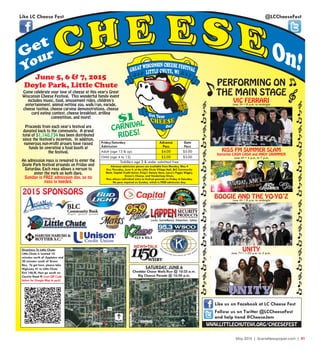 May 2015 | SceneNewspaper.com | R1
Friday/Saturday
Admission
Adult (age 13 & up)
Child (age 4 to 12)
Advance
Pass
Toddlers age 3 & under admitted free
$4.00
$2.00
$5.00
$3.00
Gate
Pass
PERFORMING ON
THE MAIN STAGE
$1
CARNIVAL
RIDES!
SATURDAY, JUNE 6
Cheddar Chase Walk/Run @ 10:25 a.m.
Big Cheese Parade @ 10:30 a.m.
@LCCheeseFestLike LC Cheese Fest
Follow us on Twitter @LCCheeseFest
and help trend #CheeseJam
Like us on Facebook at LC Cheese Fest
VIC FERRARIJune 5th • 8 p.m. to midnight
BOOGIE AND THE YO-YO’ZJune 6th • 8 p.m. to midnight
UNITYJune 7th • 1:30 p.m. to 5 p.m.
Come celebrate your love of cheese at this year's Great
Wisconsin Cheese Festival. This wonderful family event
includes music, food, amusement rides, children's
entertainment, animal petting zoo, walk/run, parade,
cheese tasting, cheese carving demonstrations, cheese
curd eating contest, cheese breakfast, grilling
competition, and more!
Proceeds from each year's festival are
donated back to the community. A grand
total of $1,140,734 has been distributed
since the festival's inception. In addition,
numerous non-profit groups have raised
funds by operating a food booth at
the festival.
An admission pass is required to enter the
Doyle Park festival grounds on Friday and
Saturday. Each pass allows a person to
enter the park on both days.
Sunday is FREE admission day, so no
pass is needed.
June 5, 6 & 7, 2015
Doyle Park, Little Chute
Directions To Little Chute:
Little Chute is located 10
minutes north of Appleton and
20 minutes south of Green
Bay. To get here, please take
Highway 41 to Little Chute
Exit 146/N, then go south on
County Road N (scan QR Code
below for Google Map to park)
2015 SPONSORS
KISS FM SUMMER SLAM
featuring CASH CASH and ANDY GRAMMER
WWW.LITTLECHUTEWI.ORG/CHEESEFEST
Advance admission passes are available from Monday, May 4
thru Thursday, June 4, at the Little Chute Village Hall, BLC Community
Bank, Capital Credit Union, King's Variety Store, Larry's Piggly Wiggly,
Simon's Cheese, and Vanderloop Shoes.
Pass allows individual entry to festival grounds on Friday & Saturday.
No pass required on Sunday, which is FREE admission day.
June 6th • 4 p.m. to 7 p.m.
 