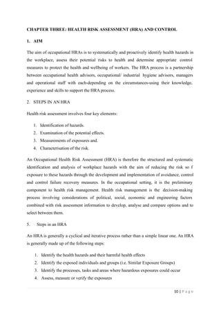 CHAPTER THREE: HEALTH RISK ASSESSMENT (HRA) AND CONTROL
1. AIM
The aim of occupational HRAs is to systematically and proactively identify health hazards in
the workplace, assess their potential risks to health and determine appropriate control
measures to protect the health and wellbeing of workers. The HRA process is a partnership
between occupational health advisors, occupational/ industrial hygiene advisors, managers
and operational staff with each-depending on the circumstances-using their knowledge,
experience and skills to support the HRA process.
2. STEPS IN AN HRA
Health risk assessment involves four key elements:
1. Identification of hazards.
2. Examination of the potential effects.
3. Measurements of exposures and.
4. Characterisation of the risk.
An Occupational Health Risk Assessment (HRA) is therefore the structured and systematic
identification and analysis of workplace hazards with the aim of reducing the risk so f
exposure to these hazards through the development and implementation of avoidance, control
and control failure recovery measures. In the occupational setting, it is the preliminary
component to health risk management. Health risk management is the decision-making
process involving considerations of political, social, economic and engineering factors
combined with risk assessment information to develop, analyse and compare options and to
select between them.
5. Steps in an HRA
An HRA is generally a cyclical and iterative process rather than a simple linear one. An HRA
is generally made up of the following steps:
1. Identify the health hazards and their harmful health effects
2. Identify the exposed individuals and groups (i.e. Similar Exposure Groups)
3. Identify the processes, tasks and areas where hazardous exposures could occur
4. Assess, measure or verify the exposures
10 | P a g e
 