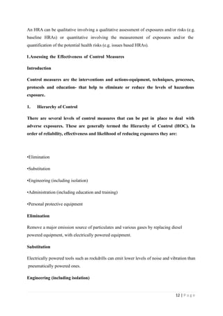 An HRA can be qualitative involving a qualitative assessment of exposures and/or risks (e.g.
baseline HRAs) or quantitative involving the measurement of exposures and/or the
quantification of the potential health risks (e.g. issues based HRAs).
1.Assessing the Effectiveness of Control Measures
Introduction
Control measures are the interventions and actions-equipment, techniques, processes,
protocols and education- that help to eliminate or reduce the levels of hazardous
exposure.
1. Hierarchy of Control
There are several levels of control measures that can be put in place to deal with
adverse exposures. These are generally termed the Hierarchy of Control (HOC). In
order of reliability, effectiveness and likelihood of reducing exposures they are:
•Elimination
•Substitution
•Engineering (including isolation)
•Administration (including education and training)
•Personal protective equipment
Elimination
Remove a major emission source of particulates and various gases by replacing diesel
powered equipment, with electrically powered equipment.
Substitution
Electrically powered tools such as rockdrills can emit lower levels of noise and vibration than
pneumatically powered ones.
Engineering (including isolation)
12 | P a g e
 