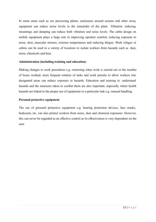 In some areas such as ore processing plants, enclosures around screens and other noisy
equipment can reduce noise levels in the remainder of the plant. Vibration reducing
mountings and damping can reduce both vibration and noise levels. The cabin design on
mobile equipment plays a large role in improving operator comfort, reducing exposure to
noise, dust, muscular stresses, extreme temperatures and reducing fatigue. Work refuges or
cabins can be used in a variety of locations to isolate workers from hazards such as dust,
noise, chemicals and heat.
Administration (including training and education)
Making changes to work procedures e.g. restricting when work is carried out or the number
of hours worked, more frequent rotation of tasks and work permits to allow workers into
designated areas can reduce exposure to hazards. Education and training to understand
hazards and the measures taken to combat them are also important, especially where health
hazards are linked to the proper use of equipment or a particular task e.g. manual handling.
Personal protective equipment
The use of personal protective equipment e.g. hearing protection devices, face masks,
bodysuits, etc. can also protect workers from noise, dust and chemical exposures. However,
this can never be regarded as an effective control as its effectiveness is very dependent on the
user.
13 | P a g e
 