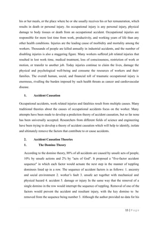 his or her meals, or the place where he or she usually receives his or her remuneration, which
results in death or personal injury. An occupational injury is any personal injury, physical
damage to body tissues or death from an occupational accident. Occupational injuries are
responsible for more lost time from work, productivity, and working years of life than any
other health conditions. Injuries are the leading cause of morbidity and mortality among the
workers. Thousands of people are killed annually in industrial accidents, and the number of
disabling injuries is also a staggering figure. Many workers suffered job related injuries that
resulted in lost work time, medical treatment, loss of consciousness, restriction of work or
motion, or transfer to another job. Today injuries continue to claim the lives, damage the
physical and psychological well-being and consume the resources of workers and their
families. The overall human, social, and financial toll of traumatic occupational injury is
enormous, rivalling the burden imposed by such health threats as cancer and cardiovascular
disease.
1. Accident Causation
Occupational accidents, work related injuries and fatalities result from multiple causes. Many
traditional theories about the causes of occupational accidents focus on the worker. Many
attempts have been made to develop a prediction theory of accident causation, but so far none
has been universally accepted. Researchers from different fields of science and engineering
have been trying to develop a theory of accident causation which will help to identify, isolate
and ultimately remove the factors that contribute to or cause accidents.
2. Accident Causation Theories
1. The Domino Theory
According to the domino theory, 88% of all accidents are caused by unsafe acts of people,
10% by unsafe actions and 2% by "acts of God". It proposed a "five-factor accident
sequence" in which each factor would actuate the next step in the manner of toppling
dominoes lined up in a row. The sequence of accident factors is as follows: 1. ancestry
and social environment 2. worker’s fault 3. unsafe act together with mechanical and
physical hazard 4. accident 5. damage or injury In the same way that the removal of a
single domino in the row would interrupt the sequence of toppling. Removal of one of the
factors would prevent the accident and resultant injury, with the key domino to be
removed from the sequence being number 3. Although the author provided no data for his
15 | P a g e
 