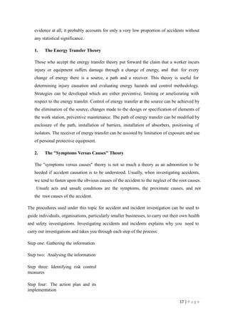 evidence at all, it probably accounts for only a very low proportion of accidents without
any statistical significance.
1. The Energy Transfer Theory
Those who accept the energy transfer theory put forward the claim that a worker incurs
injury or equipment suffers damage through a change of energy, and that for every
change of energy there is a source, a path and a receiver. This theory is useful for
determining injury causation and evaluating energy hazards and control methodology.
Strategies can be developed which are either preventive, limiting or ameliorating with
respect to the energy transfer. Control of energy transfer at the source can be achieved by
the elimination of the source, changes made to the design or specification of elements of
the work station, preventive maintenance. The path of energy transfer can be modified by
enclosure of the path, installation of barriers, installation of absorbers, positioning of
isolators. The receiver of energy transfer can be assisted by limitation of exposure and use
of personal protective equipment.
2. The "Symptoms Versus Causes" Theory
The "symptoms versus causes" theory is not so much a theory as an admonition to be
heeded if accident causation is to be understood. Usually, when investigating accidents,
we tend to fasten upon the obvious causes of the accident to the neglect of the root causes.
Unsafe acts and unsafe conditions are the symptoms, the proximate causes, and not
the root causes of the accident.
The procedures used under this topic for accident and incident investigation can be used to
guide individuals, organisations, particularly smaller businesses, to carry out their own health
and safety investigations. Investigating accidents and incidents explains why you need to
carry out investigations and takes you through each step of the process:
Step one: Gathering the information
Step two: Analysing the information
Step three: Identifying risk control
measures
Step four: The action plan and its
implementation
17 | P a g e
 