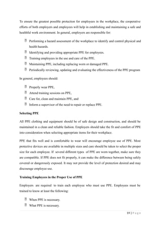 To ensure the greatest possible protection for employees in the workplace, the cooperative
efforts of both employers and employees will help in establishing and maintaining a safe and
healthful work environment. In general, employers are responsible for:
 Performing a hazard assessment of the workplace to identify and control physical and
health hazards.
 Identifying and providing appropriate PPE for employees.
 Training employees in the use and care of the PPE.
 Maintaining PPE, including replacing worn or damaged PPE.
 Periodically reviewing, updating and evaluating the effectiveness of the PPE program
In general, employees should:
 Properly wear PPE,
 Attend training sessions on PPE,
 Care for, clean and maintain PPE, and
 Inform a supervisor of the need to repair or replace PPE.
Selecting PPE
All PPE clothing and equipment should be of safe design and construction, and should be
maintained in a clean and reliable fashion. Employers should take the fit and comfort of PPE
into consideration when selecting appropriate items for their workplace.
PPE that fits well and is comfortable to wear will encourage employee use of PPE. Most
protective devices are available in multiple sizes and care should be taken to select the proper
size for each employee. If several different types of PPE are worn together, make sure they
are compatible. If PPE does not fit properly, it can make the difference between being safely
covered or dangerously exposed. It may not provide the level of protection desired and may
discourage employee use.
Training Employees in the Proper Use of PPE
Employers are required to train each employee who must use PPE. Employees must be
trained to know at least the following:
 When PPE is necessary.
 What PPE is necessary.
19 | P a g e
 