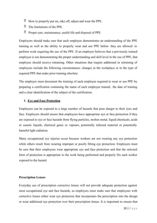  How to properly put on, take off, adjust and wear the PPE.
 The limitations of the PPE.
 Proper care, maintenance, useful life and disposal of PPE
Employers should make sure that each employee demonstrates an understanding of the PPE
training as well as the ability to properly wear and use PPE before they are allowed to
perform work requiring the use of the PPE. If an employer believes that a previously trained
employee is not demonstrating the proper understanding and skill level in the use of PPE, that
employee should receive retraining. Other situations that require additional or retraining of
employees include the following circumstances: changes in the workplace or in the type of
required PPE that make prior training obsolete.
The employer must document the training of each employee required to wear or use PPE by
preparing a certification containing the name of each employee trained, the date of training
and a clear identification of the subject of the certification.
1. Eye and Face Protection
Employees can be exposed to a large number of hazards that pose danger to their eyes and
face. Employers should ensure that employees have appropriate eye or face protection if they
are exposed to eye or face hazards from flying particles, molten metal, liquid chemicals, acids
or caustic liquids, chemical gases or vapours, potentially infected material or potentially
harmful light radiation.
Many occupational eye injuries occur because workers are not wearing any eye protection
while others result from wearing improper or poorly fitting eye protection. Employers must
be sure that their employees wear appropriate eye and face protection and that the selected
form of protection is appropriate to the work being performed and properly fits each worker
exposed to the hazard.
Prescription Lenses
Everyday use of prescription corrective lenses will not provide adequate protection against
most occupational eye and face hazards, so employers must make sure that employees with
corrective lenses either wear eye protection that incorporates the prescription into the design
or wear additional eye protection over their prescription lenses. It is important to ensure that
20 | P a g e
 