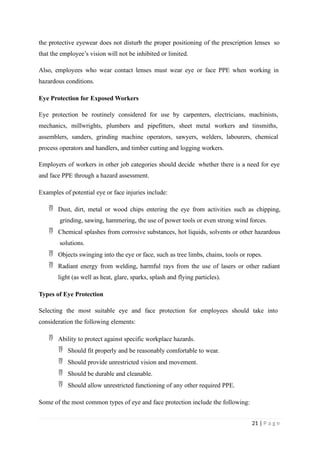 the protective eyewear does not disturb the proper positioning of the prescription lenses so
that the employee’s vision will not be inhibited or limited.
Also, employees who wear contact lenses must wear eye or face PPE when working in
hazardous conditions.
Eye Protection for Exposed Workers
Eye protection be routinely considered for use by carpenters, electricians, machinists,
mechanics, millwrights, plumbers and pipefitters, sheet metal workers and tinsmiths,
assemblers, sanders, grinding machine operators, sawyers, welders, labourers, chemical
process operators and handlers, and timber cutting and logging workers.
Employers of workers in other job categories should decide whether there is a need for eye
and face PPE through a hazard assessment.
Examples of potential eye or face injuries include:
 Dust, dirt, metal or wood chips entering the eye from activities such as chipping,
grinding, sawing, hammering, the use of power tools or even strong wind forces.
 Chemical splashes from corrosive substances, hot liquids, solvents or other hazardous
solutions.
 Objects swinging into the eye or face, such as tree limbs, chains, tools or ropes.
 Radiant energy from welding, harmful rays from the use of lasers or other radiant
light (as well as heat, glare, sparks, splash and flying particles).
Types of Eye Protection
Selecting the most suitable eye and face protection for employees should take into
consideration the following elements:
 Ability to protect against specific workplace hazards.
 Should fit properly and be reasonably comfortable to wear.
 Should provide unrestricted vision and movement.
 Should be durable and cleanable.
 Should allow unrestricted functioning of any other required PPE.
Some of the most common types of eye and face protection include the following:
21 | P a g e
 