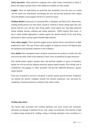 Safety spectacles- These protective eyeglasses have safety frames constructed of metal or
plastic and impact-resistant lenses. Side shields are available on some models.
Goggles- These are tight-fitting eye protection that completely cover the eyes, eye sockets
and the facial area immediately surrounding the eyes and provide protection from impact,
dust and splashes. Some goggles will fit over corrective lenses.
Welding shields-Constructed of vulcanized fibre or fibreglass and fitted with a filtered lens,
welding shields protect eyes from burns caused by infrared or intense radiant light; they also
protect both the eyes and face from flying sparks, metal spatter and slag chips produced
during welding, brazing, soldering and cutting operations. OSHA requires filter lenses to
have a shade number appropriate to protect against the specific hazards of the work being
performed in order to protect against harmful light radiation.
Laser safety goggles- These specialty goggles protect against intense concentrations of light
produced by lasers. The type of laser safety goggles an employer chooses will depend upon
the equipment and operating conditions in the workplace.
Face shields-These transparent sheets of plastic extend from the eyebrows to below the chin
and across the entire width of the employee’s head. Some are polarized for glare protection.
Face shields protect against nuisance dusts and potential splashes or sprays of hazardous
liquids but will not provide adequate protection against impact hazards. Face shields used in
combination with goggles or safety spectacles will provide additional protection against
impact hazards.
Each type of protective eyewear is designed to protect against specific hazards. Employers
can identify the specific workplace hazards that threaten employees’ eyes and faces by
completing a hazard assessment as outlined in the earlier section.
Welding Operations
The intense light associated with welding operations can cause serious and sometimes
permanent eye damage if operators do not wear proper eye protection. The intensity of light
or radiant energy produced by welding, cutting or brazing operations varies according to a
22 | P a g e
 