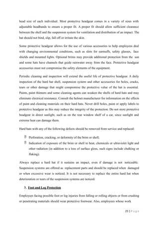 head size of each individual. Most protective headgear comes in a variety of sizes with
adjustable headbands to ensure a proper fit. A proper fit should allow sufficient clearance
between the shell and the suspension system for ventilation and distribution of an impact. The
hat should not bind, slip, fall off or irritate the skin.
Some protective headgear allows for the use of various accessories to help employees deal
with changing environmental conditions, such as slots for earmuffs, safety glasses, face
shields and mounted lights. Optional brims may provide additional protection from the sun
and some hats have channels that guide rainwater away from the face. Protective headgear
accessories must not compromise the safety elements of the equipment.
Periodic cleaning and inspection will extend the useful life of protective headgear. A daily
inspection of the hard hat shell, suspension system and other accessories for holes, cracks,
tears or other damage that might compromise the protective value of the hat is essential.
Paints, paint thinners and some cleaning agents can weaken the shells of hard hats and may
eliminate electrical resistance. Consult the helmet manufacturer for information on the effects
of paint and cleaning materials on their hard hats. Never drill holes, paint or apply labels to
protective headgear as this may reduce the integrity of the protection. Do not store protective
headgear in direct sunlight, such as on the rear window shelf of a car, since sunlight and
extreme heat can damage them.
Hard hats with any of the following defects should be removed from service and replaced:
 Perforation, cracking, or deformity of the brim or shell;
 Indication of exposure of the brim or shell to heat, chemicals or ultraviolet light and
other radiation (in addition to a loss of surface gloss, such signs include chalking or
flaking).
Always replace a hard hat if it sustains an impact, even if damage is not noticeable.
Suspension systems are offered as replacement parts and should be replaced when damaged
or when excessive wear is noticed. It is not necessary to replace the entire hard hat when
deterioration or tears of the suspension systems are noticed.
3. Foot and Leg Protection
Employees facing possible foot or leg injuries from falling or rolling objects or from crushing
or penetrating materials should wear protective footwear. Also, employees whose work
25 | P a g e
 
