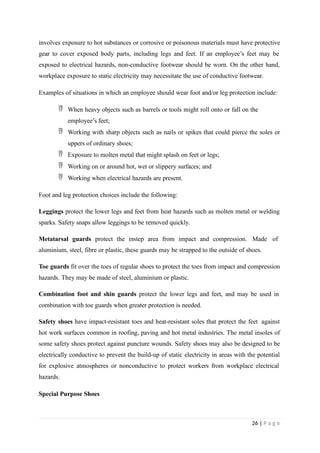 involves exposure to hot substances or corrosive or poisonous materials must have protective
gear to cover exposed body parts, including legs and feet. If an employee’s feet may be
exposed to electrical hazards, non-conductive footwear should be worn. On the other hand,
workplace exposure to static electricity may necessitate the use of conductive footwear.
Examples of situations in which an employee should wear foot and/or leg protection include:
 When heavy objects such as barrels or tools might roll onto or fall on the
employee’s feet;
 Working with sharp objects such as nails or spikes that could pierce the soles or
uppers of ordinary shoes;
 Exposure to molten metal that might splash on feet or legs;
 Working on or around hot, wet or slippery surfaces; and
 Working when electrical hazards are present.
Foot and leg protection choices include the following:
Leggings protect the lower legs and feet from heat hazards such as molten metal or welding
sparks. Safety snaps allow leggings to be removed quickly.
Metatarsal guards protect the instep area from impact and compression. Made of
aluminium, steel, fibre or plastic, these guards may be strapped to the outside of shoes.
Toe guards fit over the toes of regular shoes to protect the toes from impact and compression
hazards. They may be made of steel, aluminium or plastic.
Combination foot and shin guards protect the lower legs and feet, and may be used in
combination with toe guards when greater protection is needed.
Safety shoes have impact-resistant toes and heat-resistant soles that protect the feet against
hot work surfaces common in roofing, paving and hot metal industries. The metal insoles of
some safety shoes protect against puncture wounds. Safety shoes may also be designed to be
electrically conductive to prevent the build-up of static electricity in areas with the potential
for explosive atmospheres or nonconductive to protect workers from workplace electrical
hazards.
Special Purpose Shoes
26 | P a g e
 
