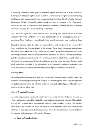 Electrically conductive shoes provide protection against the build-up of static electricity.
Employees working in explosive and hazardous locations such as explosives manufacturing
facilities or grain elevators must wear conductive shoes to reduce the risk of static electricity
build-up on the body that could produce a spark and cause an explosion or fire. Foot powder
should not be used in conjunction with protective conductive footwear because it provides
insulation, reducing the conductive ability of the shoes.
Silk, wool and nylon socks can produce static electricity and should not be worn with
conductive footwear. Conductive shoes must be removed when the task requiring their use is
completed. Note: Employees exposed to electrical hazards must never wear conductive shoes.
Electrical hazard, safety-toe shoes are nonconductive and will prevent the wearers’ feet
from completing an electrical circuit to the ground. These shoes can protect against open
circuits of up to 600 volts in dry conditions and should be used in conjunction with other
insulating equipment and additional precautions to reduce the risk of a worker becoming a
path for hazardous electrical energy. The insulating protection of electrical hazard, safety-toe
shoes may be compromised if the shoes become wet, the soles are worn through, metal
particles become embedded in the sole or heel, or workers touch conductive, grounded items.
Note: Nonconductive footwear must not be used in explosive or hazardous locations.
Foundry Shoes
In addition to insulating the feet from the extreme heat of molten metal, foundry shoes keep
hot metal from lodging in shoe eyelets, tongues or other shoe parts. These snug-fitting leather
or leather-substitute shoes have leather or rubber soles and rubber heels. All foundry shoes
must have built-in safety toes.
Care of Protective Footwear
As with all protective equipment, safety footwear should be inspected prior to each use.
Shoes and leggings should be checked for wear and tear at reasonable intervals. This includes
looking for cracks or holes, separation of materials, broken buckles or laces. The soles of
shoes should be checked for pieces of metal or other embedded items that could present
electrical or tripping hazards. Employees should follow the manufacturers’ recommendations
for cleaning and maintenance of protective footwear.
4. Hand and Arm Protection
27 | P a g e
 