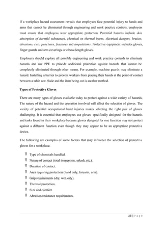 If a workplace hazard assessment reveals that employees face potential injury to hands and
arms that cannot be eliminated through engineering and work practice controls, employers
must ensure that employees wear appropriate protection. Potential hazards include skin
absorption of harmful substances, chemical or thermal burns, electrical dangers, bruises,
abrasions, cuts, punctures, fractures and amputations. Protective equipment includes gloves,
finger guards and arm coverings or elbow-length gloves.
Employers should explore all possible engineering and work practice controls to eliminate
hazards and use PPE to provide additional protection against hazards that cannot be
completely eliminated through other means. For example, machine guards may eliminate a
hazard. Installing a barrier to prevent workers from placing their hands at the point of contact
between a table saw blade and the item being cut is another method.
Types of Protective Gloves
There are many types of gloves available today to protect against a wide variety of hazards.
The nature of the hazard and the operation involved will affect the selection of gloves. The
variety of potential occupational hand injuries makes selecting the right pair of gloves
challenging. It is essential that employees use gloves specifically designed for the hazards
and tasks found in their workplace because gloves designed for one function may not protect
against a different function even though they may appear to be an appropriate protective
device.
The following are examples of some factors that may influence the selection of protective
gloves for a workplace.
 Type of chemicals handled.
 Nature of contact (total immersion, splash, etc.).
 Duration of contact.
 Area requiring protection (hand only, forearm, arm).
 Grip requirements (dry, wet, oily).
 Thermal protection.
 Size and comfort.
 Abrasion/resistance requirements.
28 | P a g e
 
