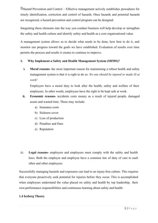 Hazard Prevention and Control – Effective management actively establishes procedures for
timely identification, correction and control of hazards. Once hazards and potential hazards
are recognized, a hazard prevention and control program can be designed.
Integrating these elements into the way you conduct business will help develop or strengthen
the safety and health culture and identify safety and health as a core organizational value.
A management system allows us to decide what needs to be done, how best to do it, and
monitor our progress toward the goals we have established. Evaluation of results over time
permits the process and results it creates to continue to improve.
1. Why Implement a Safety and Health Management System (SHMS)?
i. Moral reasons- the most important reason for maintaining a robust health and safety
management system is that it is right to do so. No one should be injured or made ill at
work!
Employers have a moral duty to look after the health, safety and welfare of their
employees. In other words, employees have the right to be kept safe at work.
ii. Economic reasons- accidents costs money as a result of injured people, damaged
assets and wasted time. These may include:
a) Insurance costs
b) Sickness cover
c) Loss of production
d) Penalties and fines
e) Reputation
iii. Legal reasons- employers and employees must comply with the safety and health
laws. Both the employer and employee have a common law of duty of care to each
other and other employees.
Successfully managing hazards and exposures can lead to an injury-free culture. This requires
that everyone proactively seek potential for injuries before they occur. This is accomplished
when employees understand the value placed on safety and health by top leadership, their
own performance responsibilities and continuous learning about safety and health.
1.4 Iceberg Theory
3 | P a g e
 