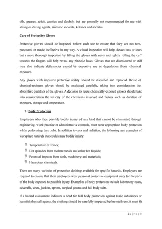 oils, greases, acids, caustics and alcohols but are generally not recommended for use with
strong oxidizing agents, aromatic solvents, ketones and acetates.
Care of Protective Gloves
Protective gloves should be inspected before each use to ensure that they are not torn,
punctured or made ineffective in any way. A visual inspection will help detect cuts or tears
but a more thorough inspection by filling the gloves with water and tightly rolling the cuff
towards the fingers will help reveal any pinhole leaks. Gloves that are discoloured or stiff
may also indicate deficiencies caused by excessive use or degradation from chemical
exposure.
Any gloves with impaired protective ability should be discarded and replaced. Reuse of
chemical-resistant gloves should be evaluated carefully, taking into consideration the
absorptive qualities of the gloves. A decision to reuse chemically-exposed gloves should take
into consideration the toxicity of the chemicals involved and factors such as duration of
exposure, storage and temperature.
5. Body Protection
Employees who face possible bodily injury of any kind that cannot be eliminated through
engineering, work practice or administrative controls, must wear appropriate body protection
while performing their jobs. In addition to cuts and radiation, the following are examples of
workplace hazards that could cause bodily injury:
 Temperature extremes;
 Hot splashes from molten metals and other hot liquids;
 Potential impacts from tools, machinery and materials;
 Hazardous chemicals.
There are many varieties of protective clothing available for specific hazards. Employers are
required to ensure that their employees wear personal protective equipment only for the parts
of the body exposed to possible injury. Examples of body protection include laboratory coats,
coveralls, vests, jackets, aprons, surgical gowns and full body suits.
If a hazard assessment indicates a need for full body protection against toxic substances or
harmful physical agents, the clothing should be carefully inspected before each use, it must fit
31 | P a g e
 