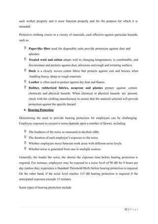 each worker properly and it must function properly and for the purpose for which it is
intended.
Protective clothing comes in a variety of materials, each effective against particular hazards,
such as:
 Paper-like fibre used for disposable suits provide protection against dust and
splashes.
 Treated wool and cotton adapts well to changing temperatures, is comfortable, and
fire-resistant and protects against dust, abrasions and rough and irritating surfaces.
 Duck is a closely woven cotton fabric that protects against cuts and bruises when
handling heavy, sharp or rough materials.
 Leather is often used to protect against dry heat and flames.
 Rubber, rubberized fabrics, neoprene and plastics protect against certain
chemicals and physical hazards. When chemical or physical hazards are present,
check with the clothing manufacturer to ensure that the material selected will provide
protection against the specific hazard.
6. Hearing Protection
Determining the need to provide hearing protection for employees can be challenging.
Employee exposure to excessive noise depends upon a number of factors, including:
 The loudness of the noise as measured in decibels (dB).
 The duration of each employee’s exposure to the noise.
 Whether employees move between work areas with different noise levels.
 Whether noise is generated from one or multiple sources.
Generally, the louder the noise, the shorter the exposure time before hearing protection is
required. For instance, employees may be exposed to a noise level of 90 dB for 8 hours per
day (unless they experience a Standard Threshold Shift) before hearing protection is required.
On the other hand, if the noise level reaches 115 dB hearing protection is required if the
anticipated exposure exceeds 15 minutes.
Some types of hearing protection include:
32 | P a g e
 