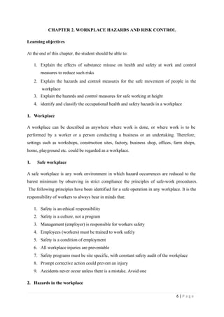 CHAPTER 2. WORKPLACE HAZARDS AND RISK CONTROL
Learning objectives
At the end of this chapter, the student should be able to:
1. Explain the effects of substance misuse on health and safety at work and control
measures to reduce such risks
2. Explain the hazards and control measures for the safe movement of people in the
workplace
3. Explain the hazards and control measures for safe working at height
4. identify and classify the occupational health and safety hazards in a workplace
1. Workplace
A workplace can be described as anywhere where work is done, or where work is to be
performed by a worker or a person conducting a business or an undertaking. Therefore,
settings such as workshops, construction sites, factory, business shop, offices, farm shops,
home, playground etc. could be regarded as a workplace.
1. Safe workplace
A safe workplace is any work environment in which hazard occurrences are reduced to the
barest minimum by observing in strict compliance the principles of safe-work procedures.
The following principles have been identified for a safe operation in any workplace. It is the
responsibility of workers to always bear in minds that:
1. Safety is an ethical responsibility
2. Safety is a culture, not a program
3. Management (employer) is responsible for workers safety
4. Employees (workers) must be trained to work safely
5. Safety is a condition of employment
6. All workplace injuries are preventable
7. Safety programs must be site specific, with constant safety audit of the workplace
8. Prompt corrective action could prevent an injury
9. Accidents never occur unless there is a mistake. Avoid one
2. Hazards in the workplace
6 | P a g e
 