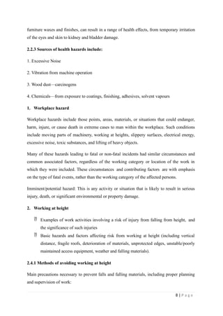 furniture waxes and finishes, can result in a range of health effects, from temporary irritation
of the eyes and skin to kidney and bladder damage.
2.2.3 Sources of health hazards include:
1. Excessive Noise
2. Vibration from machine operation
3. Wood dust—carcinogens
4. Chemicals—from exposure to coatings, finishing, adhesives, solvent vapours
1. Workplace hazard
Workplace hazards include those points, areas, materials, or situations that could endanger,
harm, injure, or cause death in extreme cases to man within the workplace. Such conditions
include moving parts of machinery, working at heights, slippery surfaces, electrical energy,
excessive noise, toxic substances, and lifting of heavy objects.
Many of these hazards leading to fatal or non-fatal incidents had similar circumstances and
common associated factors, regardless of the working category or location of the work in
which they were included. These circumstances and contributing factors are with emphasis
on the type of fatal events, rather than the working category of the affected persons.
Imminent/potential hazard: This is any activity or situation that is likely to result in serious
injury, death, or significant environmental or property damage.
2. Working at height
 Examples of work activities involving a risk of injury from falling from height, and
the significance of such injuries
 Basic hazards and factors affecting risk from working at height (including vertical
distance, fragile roofs, deterioration of materials, unprotected edges, unstable/poorly
maintained access equipment, weather and falling materials).
2.4.1 Methods of avoiding working at height
Main precautions necessary to prevent falls and falling materials, including proper planning
and supervision of work:
8 | P a g e
 