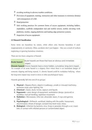  avoiding working in adverse weather conditions.
 Provision of equipment, training, instruction and other measures to minimise distance
and consequences of a fall.
 Head protection
 Safe working practices for common forms of access equipment, including ladders,
stepladders, scaffolds (independent tied and mobile tower), mobile elevating work
platforms, trestles, staging platforms and leading edge protection systems.
 Inspection of access equipment.
2.5 Hazard Classification
Some items are hazardous by nature, while others only become hazardous if used
inappropriately or carelessly. Often, accidents don’t just happen – they are a result of workers
neglecting or ignoring hazardous situations.
There are two basic categories of hazard:
Acute hazard
Acute hazards are those that have an obvious and immediate
impact.
Chronic hazard Chronic hazards have a more hidden, cumulative, long-term impact.
An example of an acute hazard is a slippery floor where there is an immediate danger of
someone slipping and being injured. A chronic hazard could be workplace bullying, where
the long-term impact may result in stress or other psychological injury.
Hazards generally fall into one of six groups:
1. Physical – Slippery floors, objects in walkways, unsafe or misused machinery,
excessive noise, poor lighting, fire.
2. Chemical – Gases, dusts, fumes, vapours and liquids.
3. Ergonomic – poor design of equipment, workstation design, (postural) or
workflow, manual handling, repetitive movement.
4. Radiation – Microwaves, infra-red, ultraviolet, lasers, X-rays and gamma
rays.
5. Psychological – Shiftwork, workload, dealing with the public, harassment,
discrimination, threat of danger, constant low-level noise, stress.
6. Biological – Infection by bacteria, virus, fungi or parasites through a cut, insect
bite, or contact with infected persons or contaminated object.
9 | P a g e
 