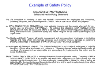 Example of Safety Policy
MWA CONSULTANCY SERVICES
Safety and Health Policy Statement
We are dedicated to providing a safe and healthful environment for employees and customers,
protecting the public, and preserving MWA CONSULTANCY SERVICES assets and property.
At MWA CONSULTANCY SERVICES our most valuable resource are the people who work for us.
Injuries can be prevented, INSYAALLAH. To achieve this objective, MWA CONSULTANCY
SERVICES will make all reasonable efforts to comply with all government regulations pertaining to
safety and health issues. An effective Safety and Health Program will be carried out throughout our
organization.
The Safety and Health Program will assist management and non-supervisory employees in controlling
hazards and risks which will minimize employee and customer injuries, damage to customer’s
property and damage or destruction of MWA CONSULTANCY SERVICES property.
All employees will follow this program. This program is designed to encourage all employees to promote
the safety of their fellow employees and customers. To accomplish our safety and health goals, all
members of management are responsible and accountable for implementing this policy, and to
insure it is followed.
MWA CONSULTANCY SERVICES is sincerely interested in the employee’s safety. The policy of MWA
CONSULTANCY SERVICES is to provide safe equipment, adequate tools and training, and the
necessary protective equipment. It is the employee’s responsibility to follow the rules of safety as
established for their protection and the protection of others, and to use the protective devices, which
MWA CONSULTANCY SERVICES provides.

 