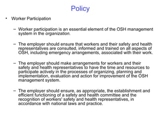 Policy
•

Worker Participation
– Worker participation is an essential element of the OSH management
system in the organization.
– The employer should ensure that workers and their safety and health
representatives are consulted, informed and trained on all aspects of
OSH, including emergency arrangements, associated with their work.
– The employer should make arrangements for workers and their
safety and health representatives to have the time and resources to
participate actively in the processes of organizing, planning and
implementation, evaluation and action for improvement of the OSH
management system.
– The employer should ensure, as appropriate, the establishment and
efficient functioning of a safety and health committee and the
recognition of workers' safety and health representatives, in
accordance with national laws and practice.

 