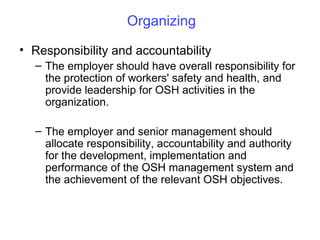 Organizing
• Responsibility and accountability
– The employer should have overall responsibility for
the protection of workers' safety and health, and
provide leadership for OSH activities in the
organization.
– The employer and senior management should
allocate responsibility, accountability and authority
for the development, implementation and
performance of the OSH management system and
the achievement of the relevant OSH objectives.

 