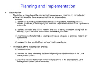 Planning and Implementation
•

Initial Review
– The initial review should be carried out by competent persons, in consultation
with workers and/or their representatives, as appropriate.
It should:
(a) identify the current applicable national laws and regulations, national guidelines,
tailored guidelines, voluntary program and other requirements to which the organization
subscribes
(b) identify, anticipate and assess hazards and risks to safety and health arising from the
existing or proposed work environment and work organization
(c) determine whether planned or existing controls are adequate to eliminate hazards or
control risks
(d) analyze the data provided from workers' health surveillance.

– The result of the initial review should:
(a) be documented;
(b) become the basis for making decisions regarding the implementation of the OSH
management system
(c) provide a baseline from which continual improvement of the organization's OSH
management system can be measured.

 