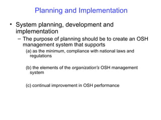 Planning and Implementation
• System planning, development and
implementation
– The purpose of planning should be to create an OSH
management system that supports
(a) as the minimum, compliance with national laws and
regulations
(b) the elements of the organization's OSH management
system
(c) continual improvement in OSH performance

 