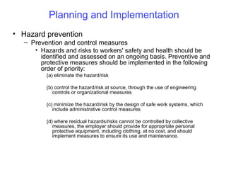 Planning and Implementation
• Hazard prevention
– Prevention and control measures
• Hazards and risks to workers' safety and health should be
identified and assessed on an ongoing basis. Preventive and
protective measures should be implemented in the following
order of priority:
(a) eliminate the hazard/risk
(b) control the hazard/risk at source, through the use of engineering
controls or organizational measures
(c) minimize the hazard/risk by the design of safe work systems, which
include administrative control measures
(d) where residual hazards/risks cannot be controlled by collective
measures, the employer should provide for appropriate personal
protective equipment, including clothing, at no cost, and should
implement measures to ensure its use and maintenance.

 