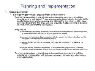 Planning and Implementation
•

Hazard prevention
– Emergency prevention, preparedness and response
Emergency prevention, preparedness and response arrangements should be
established and maintained. These arrangements should identify the potential for
accidents and emergency situations, and address the prevention of OSH risks
associated with them. The arrangements should be made according to the size
and nature of activity of the organization.
They should:
(a) ensure that the necessary information, internal communication and coordination are provided
to protect all people in the event of an emergency at the worksite
(b) provide information to, and communication with, the relevant competent authorities, and the
neighborhood and emergency response services
(c) address first-aid and medical assistance, firefighting and evacuation of all people at the
worksite
(d) provide relevant information and training to all members of the organization, at all levels,
including regular exercises in emergency prevention, preparedness and response procedures

Emergency prevention, preparedness and response arrangements should be
established in cooperation with external emergency services and other bodies
where applicable.

 
