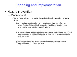 Planning and Implementation
• Hazard prevention
– Procurement
Procedures should be established and maintained to ensure
that:
(a) compliance with safety and health requirements for the
organization is identified, evaluated and incorporated into
purchasing and leasing specifications
(b) national laws and regulations and the organization's own OSH
requirements are identified prior to the procurement of goods
and services
(c) arrangements are made to achieve conformance to the
requirements prior to their use.

 