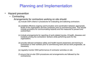 Planning and Implementation
•

Hazard prevention
– Contracting
Arrangements for contractors working on site should:
(a) include OSH criteria in procedures for evaluating and selecting contractors
(b) establish effective ongoing communication and coordination between appropriate
levels of the organization and the contractor prior to commencing work. This should
include provisions for communicating hazards and the measures to prevent and
control them
(c) include arrangements for reporting of work-related injuries, ill health, diseases and
incidents among the contractors' workers while performing work for the
organization;
(d) provide relevant workplace safety and health hazard awareness and training to
contractors or their workers prior to commencing work and as work progresses, as
necessary
(e) regularly monitor OSH performance of contractor activities on site
(f) ensure that on-site OSH procedures and arrangements are followed by the
contractor(s).

 