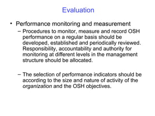 Evaluation
• Performance monitoring and measurement
– Procedures to monitor, measure and record OSH
performance on a regular basis should be
developed, established and periodically reviewed.
Responsibility, accountability and authority for
monitoring at different levels in the management
structure should be allocated.
– The selection of performance indicators should be
according to the size and nature of activity of the
organization and the OSH objectives.

 