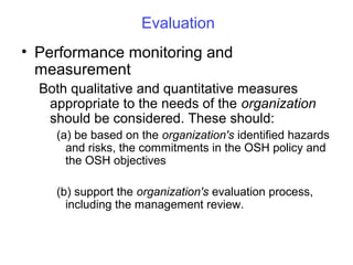 Evaluation
• Performance monitoring and
measurement
Both qualitative and quantitative measures
appropriate to the needs of the organization
should be considered. These should:
(a) be based on the organization's identified hazards
and risks, the commitments in the OSH policy and
the OSH objectives
(b) support the organization's evaluation process,
including the management review.

 