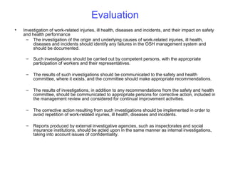 Evaluation
•

Investigation of work-related injuries, ill health, diseases and incidents, and their impact on safety
and health performance
– The investigation of the origin and underlying causes of work-related injuries, ill health,
diseases and incidents should identify any failures in the OSH management system and
should be documented.
–

Such investigations should be carried out by competent persons, with the appropriate
participation of workers and their representatives.

–

The results of such investigations should be communicated to the safety and health
committee, where it exists, and the committee should make appropriate recommendations.

–

The results of investigations, in addition to any recommendations from the safety and health
committee, should be communicated to appropriate persons for corrective action, included in
the management review and considered for continual improvement activities.

–

The corrective action resulting from such investigations should be implemented in order to
avoid repetition of work-related injuries, ill health, diseases and incidents.

–

Reports produced by external investigative agencies, such as inspectorates and social
insurance institutions, should be acted upon in the same manner as internal investigations,
taking into account issues of confidentiality.

 
