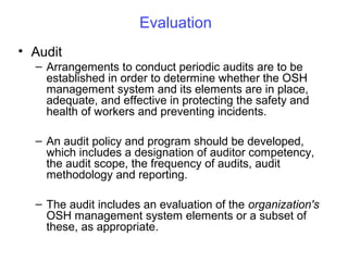 Evaluation
• Audit
– Arrangements to conduct periodic audits are to be
established in order to determine whether the OSH
management system and its elements are in place,
adequate, and effective in protecting the safety and
health of workers and preventing incidents.
– An audit policy and program should be developed,
which includes a designation of auditor competency,
the audit scope, the frequency of audits, audit
methodology and reporting.
– The audit includes an evaluation of the organization's
OSH management system elements or a subset of
these, as appropriate.

 