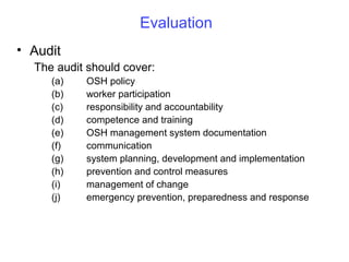 Evaluation
• Audit
The audit should cover:
(a)
(b)
(c)
(d)
(e)
(f)
(g)
(h)
(i)
(j)

OSH policy
worker participation
responsibility and accountability
competence and training
OSH management system documentation
communication
system planning, development and implementation
prevention and control measures
management of change
emergency prevention, preparedness and response

 