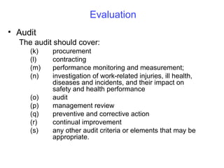 Evaluation
• Audit
The audit should cover:
(k)
(l)
(m)
(n)
(o)
(p)
(q)
(r)
(s)

procurement
contracting
performance monitoring and measurement;
investigation of work-related injuries, ill health,
diseases and incidents, and their impact on
safety and health performance
audit
management review
preventive and corrective action
continual improvement
any other audit criteria or elements that may be
appropriate.

 