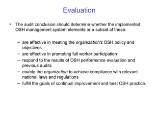 Evaluation
• The audit conclusion should determine whether the implemented
OSH management system elements or a subset of these:
– are effective in meeting the organization's OSH policy and
objectives
– are effective in promoting full worker participation
– respond to the results of OSH performance evaluation and
previous audits
– enable the organization to achieve compliance with relevant
national laws and regulations
– fulfill the goals of continual improvement and best OSH practice.

 