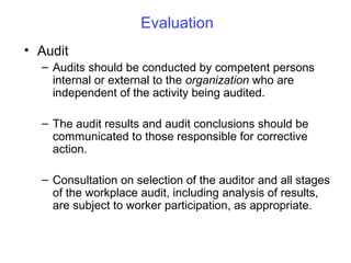 Evaluation
• Audit
– Audits should be conducted by competent persons
internal or external to the organization who are
independent of the activity being audited.
– The audit results and audit conclusions should be
communicated to those responsible for corrective
action.
– Consultation on selection of the auditor and all stages
of the workplace audit, including analysis of results,
are subject to worker participation, as appropriate.

 