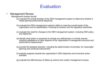 Evaluation
•

Management Review
Management reviews should:
(a) evaluate the overall strategy of the OSH management system to determine whether it
meets planned performance objectives
(b) evaluate the OSH management system's ability to meet the overall needs of the
organization and its stakeholders, including its workers and the regulatory authorities
(c) evaluate the need for changes to the OSH management system, including OSH policy
and objectives
(d) identify what action is necessary to remedy any deficiencies in a timely manner,
including adaptations of other aspects of the organization's management structure and
performance measurement
(e) provide the feedback direction, including the determination of priorities, for meaningful
planning and continual improvement
(f) evaluate progress towards the organization's OSH objectives and corrective action
activities
(g) evaluate the effectiveness of follow-up actions from earlier management reviews.

 