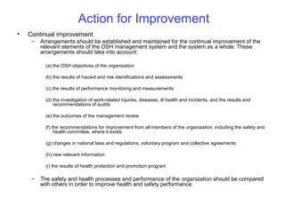 Action for Improvement
•

Continual improvement
–

Arrangements should be established and maintained for the continual improvement of the
relevant elements of the OSH management system and the system as a whole. These
arrangements should take into account:
(a) the OSH objectives of the organization
(b) the results of hazard and risk identifications and assessments
(c) the results of performance monitoring and measurements
(d) the investigation of work-related injuries, diseases, ill health and incidents, and the results and
recommendations of audits
(e) the outcomes of the management review
(f) the recommendations for improvement from all members of the organization, including the safety and
health committee, where it exists
(g) changes in national laws and regulations, voluntary program and collective agreements
(h) new relevant information
(i) the results of health protection and promotion program

–

The safety and health processes and performance of the organization should be compared
with others in order to improve health and safety performance.

 