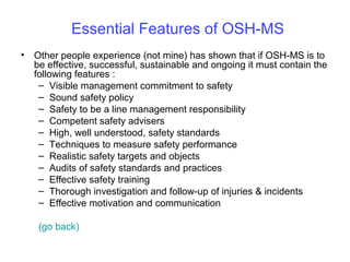 Essential Features of OSH-MS
• Other people experience (not mine) has shown that if OSH-MS is to
be effective, successful, sustainable and ongoing it must contain the
following features :
– Visible management commitment to safety
– Sound safety policy
– Safety to be a line management responsibility
– Competent safety advisers
– High, well understood, safety standards
– Techniques to measure safety performance
– Realistic safety targets and objects
– Audits of safety standards and practices
– Effective safety training
– Thorough investigation and follow-up of injuries & incidents
– Effective motivation and communication
(go back)

 