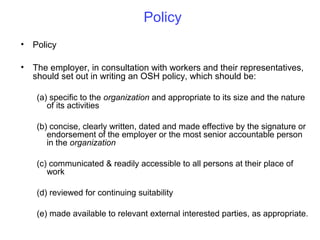 Policy
•

Policy

•

The employer, in consultation with workers and their representatives,
should set out in writing an OSH policy, which should be:
(a) specific to the organization and appropriate to its size and the nature
of its activities
(b) concise, clearly written, dated and made effective by the signature or
endorsement of the employer or the most senior accountable person
in the organization
(c) communicated & readily accessible to all persons at their place of
work
(d) reviewed for continuing suitability
(e) made available to relevant external interested parties, as appropriate.

 