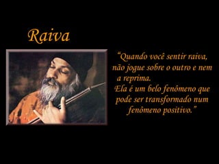 Raiva “ Quando você sentir raiva, não jogue sobre o outro e nem a reprima.  Ela é um belo fenômeno que pode ser transformado num fenômeno positivo.” 