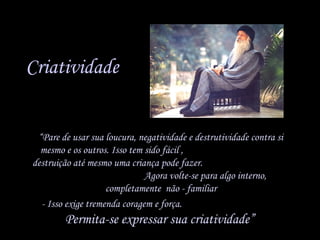 Criatividade
• “Pare de usar sua loucura, negatividade e destrutividade contra si
mesmo e os outros. Isso tem sido fácil ,
destruição até mesmo uma criança pode fazer.
Agora volte-se para algo interno,
completamente não - familiar
• - Isso exige tremenda coragem e força.

Permita-se expressar sua criatividade”

 