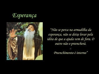 Esperança
“Não se perca na armadilha da
esperança, não se deixe levar pela
idéia de que a ajuda vem de fora. O
outro não o preencherá.
Preenchimento é interno”

 
