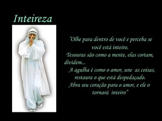 Inteireza
“Olhe para dentro de você e perceba se
você está inteiro.
Tesouras são como a mente, elas cortam,
dividem...
A agulha é como o amor, une as coisas,
restaura o que está despedaçado.
Abra seu coração para o amor, e ele o
tornará inteiro”

 