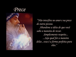 Prece
• ”Não interfira no amor e na prece
de outra pessoa.
Abandone a idéia de que você
sabe a maneira de rezar.
Simplesmente respeite...
...Seja qual for a maneira
delas , essa é a forma perfeita para
elas.”

 