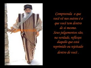 Compreensão

Compreenda, o que
você vê nos outros é o
que você tem dentro
de si mesmo.
Seus julgamentos são,
na verdade, reflexos
daquilo que está
reprimido ou rejeitado
dentro de você .

 