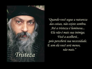 “Quando você segue a natureza
das coisas, não existe sombra.
Até a tristeza é luminosa...
Ela não é mais sua inimiga.
Você a acolherá ,
pois perceberá sua necessidade.
E sem ela você será menos,
não mais.”
Tristeza
 