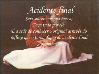 Acidente final
Seja sincero em sua busca;
Faça tudo por ela.
É a sede de conhecer o original através do
reflexo que o torna digno do acidente final
- A iluminação -
 